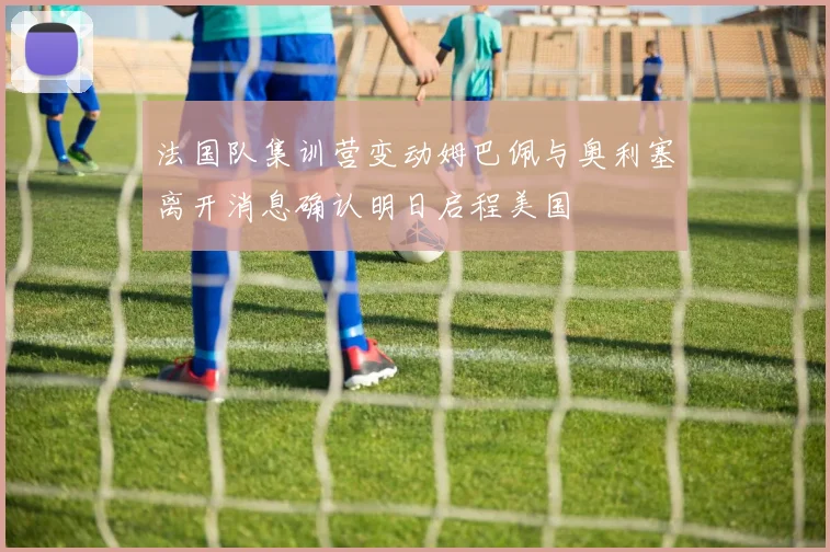 法国队集训营变动姆巴佩与奥利塞离开消息确认明日启程美国