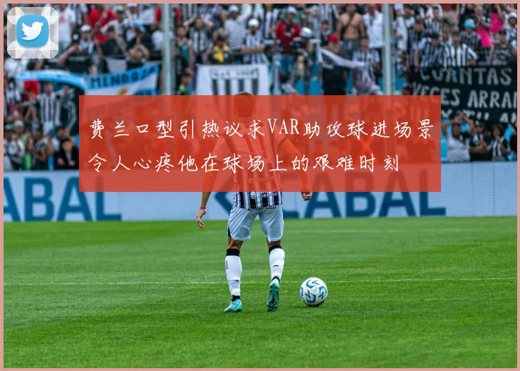 费兰口型引热议求VAR助攻球进场景令人心疼他在球场上的艰难时刻