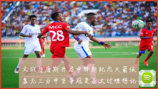 文班与唐斯开启中锋新纪元火箭依靠无三分申京争冠是否太过理想化