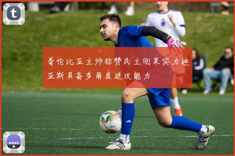 哥伦比亚主帅称赞民主刚果实力迪亚斯具备多角度进攻能力
