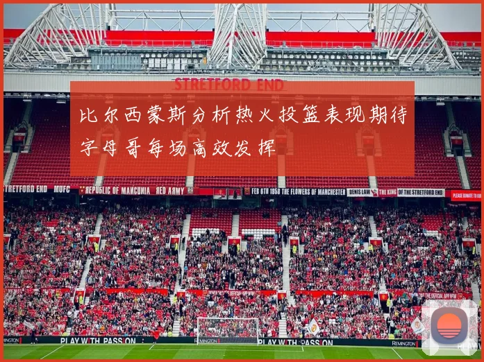 比尔西蒙斯分析热火投篮表现期待字母哥每场高效发挥