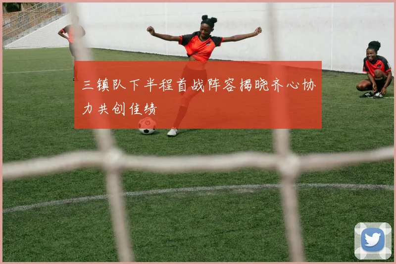 三镇队下半程首战阵容揭晓齐心协力共创佳绩