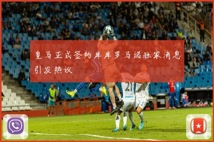 皇马正式签约库库罗马诺独家消息引发热议