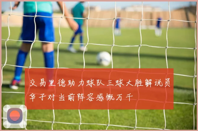 交易里德助力球队三球大胜解说员华子对当前阵容感慨万千