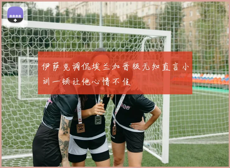 伊萨克调侃埃兰加晋级无知直言小训一顿让他心情不佳