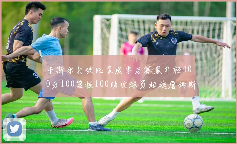 卡斯尔打破纪录成季后赛最年轻400分100篮板100助攻球员超越詹姆斯荣耀时刻